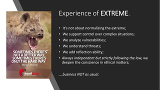 Experience of EXTREME.
• It's not about normalizing the extreme;
• We support control over complex situations;
• We analyze vulnerabilities;
• We understand threats;
• We add reflection ability;
• Always independent but strictly following the law, we
deepen the conscience in ethical matters;
….business NOT as usual.
 