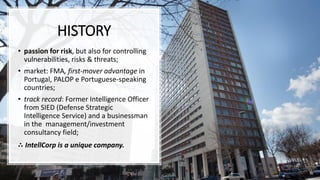 HISTORY
• passion for risk, but also for controlling
vulnerabilities, risks & threats;
• market: FMA, first-mover advantage in
Portugal, PALOP e Portuguese-speaking
countries;
• track record: Former Intelligence Officer
from SIED (Defense Strategic
Intelligence Service) and a businessman
in the management/investment
consultancy field;
∴ IntellCorp is a unique company.
 