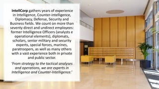 IntellCorp gathers years of experience
in Intelligence, Counter-intelligence,
Diplomacy, Defense, Security and
Business fields. We count on more than
seventy direct and undirect employees:
former Intelligence Officers (analysts e
operational elements), diplomats,
scholars, senior military and security
experts, special forces, marines,
paratroopers, as well as many others
with a vast experience both in private
and public sector.
‘From strategy to the tactical analyses
and operations, we are experts in
Intelligence and Counter-Intelligence.’
 