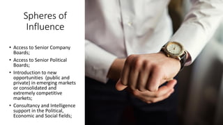 Spheres of
Influence
• Access to Senior Company
Boards;
• Access to Senior Political
Boards;
• Introduction to new
opportunities (public and
private) in emerging markets
or consolidated and
extremely competitive
markets;
• Consultancy and Intelligence
support in the Political,
Economic and Social fields;
 