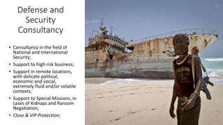 Defense and
Security
Consultancy
• Consultancy in the field of
National and International
Security;
• Support to high risk business;
• Support in remote locations,
with delicate political,
economic and social,
extremely fluid and/or volatile
contexts;
• Support to Special Missions, in
cases of Kidnaps and Ransom
Negotiation;
• Close & VIP Protection;
 