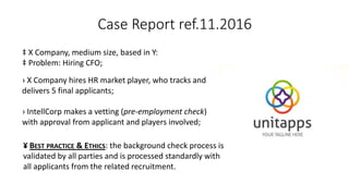 Case Report ref.11.2016
‡ X Company, medium size, based in Y:
‡ Problem: Hiring CFO;
› X Company hires HR market player, who tracks and
delivers 5 final applicants;
› IntellCorp makes a vetting (pre-employment check)
with approval from applicant and players involved;
¥ BEST PRACTICE & ETHICS: the background check process is
validated by all parties and is processed standardly with
all applicants from the related recruitment.
 