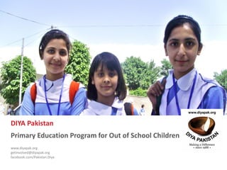 www.diyapak.org EAC Diya Primary Education Program
Proposal to implement primary education program for 40,500 OOSC in Pakistan
0
DIYA Pakistan
Primary Education Program for Out of School Children
www.diyapak.org
getinvolved@diyapak.org
facebook.com/Pakistan.Diya
PhotoCredit:IPS/AshfaqYusufzai
 