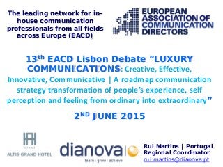 13th EACD Lisbon Debate “LUXURY
COMMUNICATIONS: Creative, Effective,
Innovative, Communicative | A roadmap communication
strategy transformation of people’s experience, self
perception and feeling from ordinary into extraordinary”
2ND JUNE 2015
Rui Martins | Portugal
Regional Coordinator
rui.martins@dianova.pt
The leading network for in-
house communication
professionals from all fields
across Europe (EACD)
 