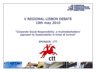 V REGIONAL LISBON DEBATE 10th may 2010 “ Corporate Social Responsibility: a multistakeholders’ approach to Sustainability in times of turmoil” SPONSOR: CTT 