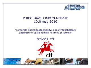V REGIONAL LISBON DEBATE
10th may 2010
“Corporate Social Responsibility: a multistakeholders’
approach to Sustainability in times of turmoil”
SPONSOR: CTT
 