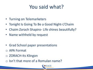 You said what?
• Turning on Telemarketers
• Tonight Is Going To Be a Good Night-L’Chaim
• Chaim Zorach Shapiro- Life shines beautifully?
• Name withheld by request
• Grad School paper presentations
o APA Format
o ZORACH-Its Klingon
o Isn’t that more of a Romulan name?
 