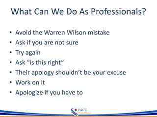 What Can We Do As Professionals?
• Avoid the Warren Wilson mistake
• Ask if you are not sure
• Try again
• Ask “is this right”
• Their apology shouldn’t be your excuse
• Work on it
• Apologize if you have to
 