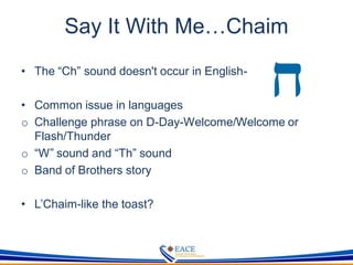 Say It With Me…Chaim
• The “Ch” sound doesn't occur in English-
• Common issue in languages
o Challenge phrase on D-Day-Welcome/Welcome or
Flash/Thunder
o “W” sound and “Th” sound
o Band of Brothers story
• L’Chaim-like the toast?
 