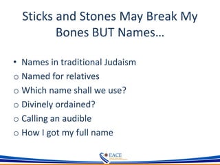 Sticks and Stones May Break My
Bones BUT Names…
• Names in traditional Judaism
o Named for relatives
o Which name shall we use?
o Divinely ordained?
o Calling an audible
o How I got my full name
 