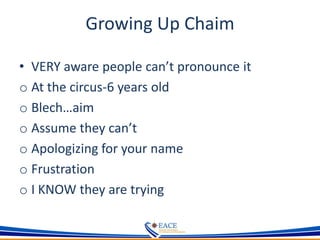 Growing Up Chaim
• VERY aware people can’t pronounce it
o At the circus-6 years old
o Blech…aim
o Assume they can’t
o Apologizing for your name
o Frustration
o I KNOW they are trying
 