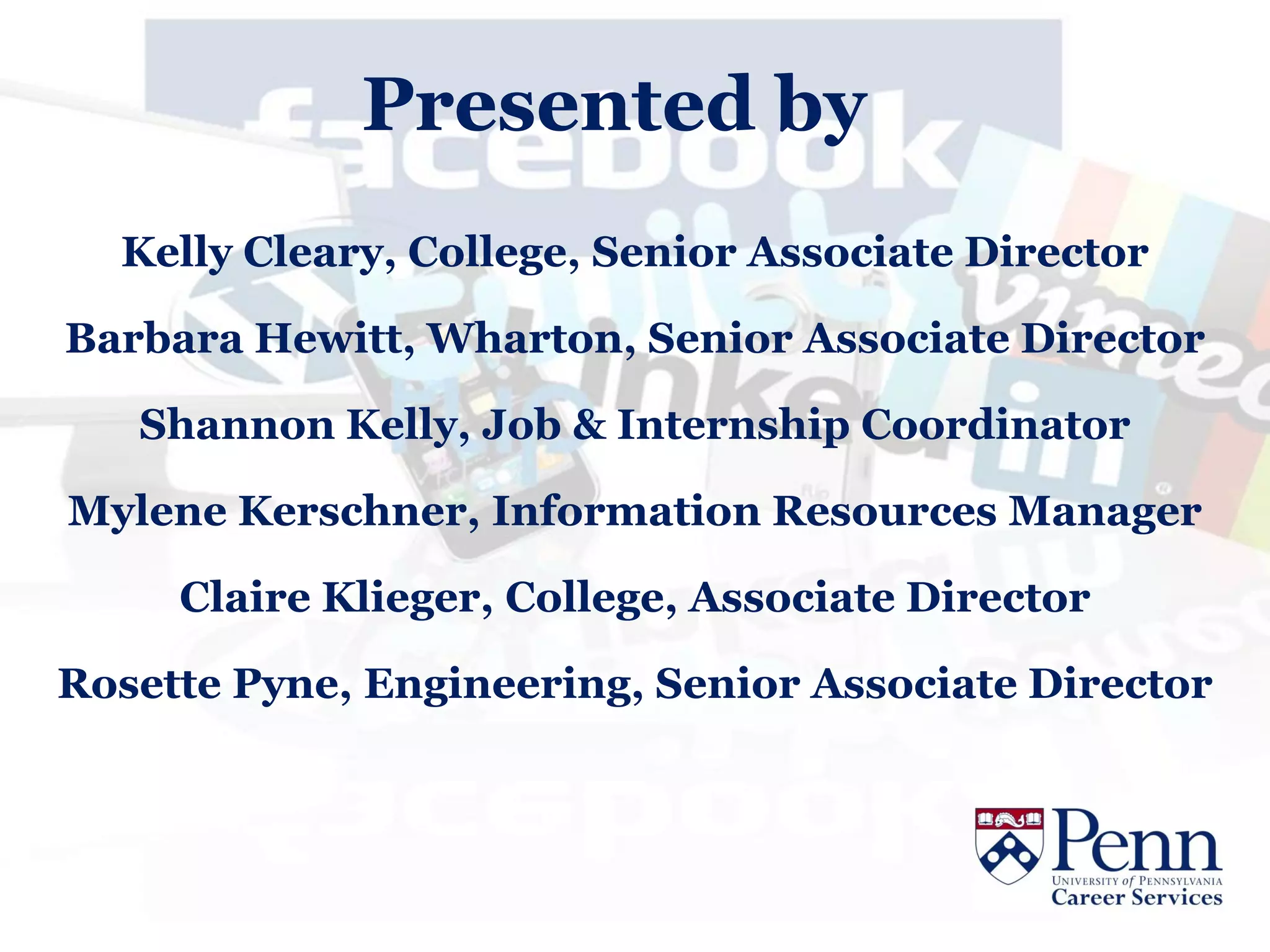 Presented by
  Kelly Cleary, College, Senior Associate Director

Barbara Hewitt, Wharton, Senior Associate Director

   Shannon Kelly, Job & Internship Coordinator

Mylene Kerschner, Information Resources Manager

     Claire Klieger, College, Associate Director

Rosette Pyne, Engineering, Senior Associate Director
 