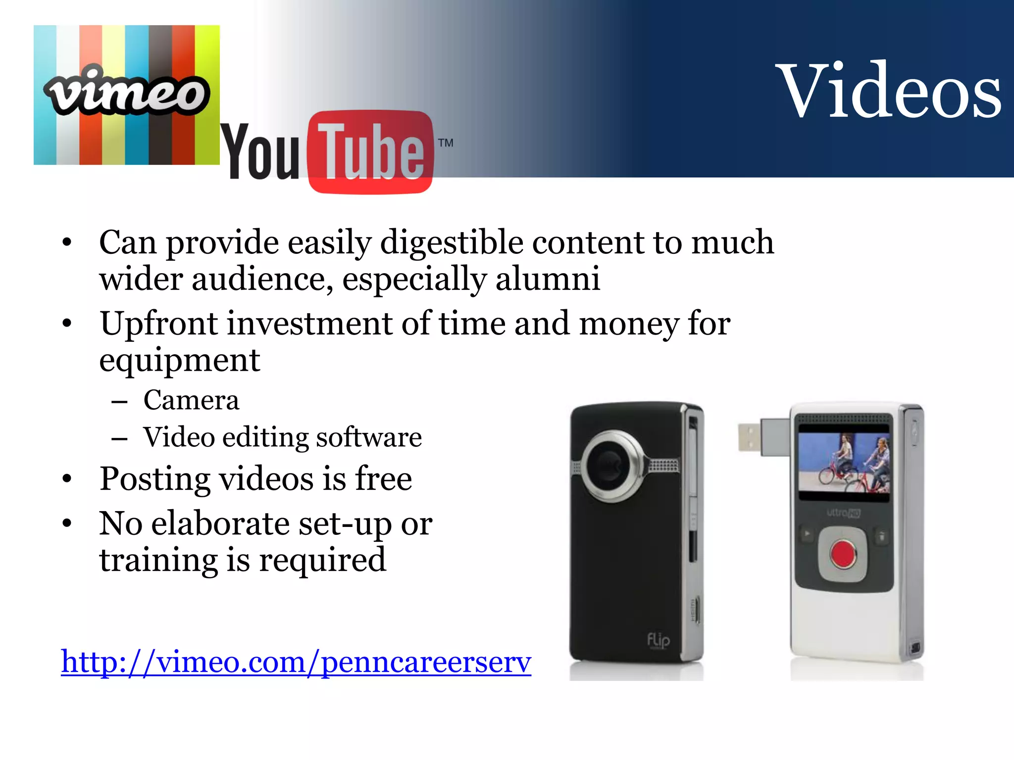 Videos
• Can provide easily digestible content to much
  wider audience, especially alumni
• Upfront investment of time and money for
  equipment
   – Camera
   – Video editing software
• Posting videos is free
• No elaborate set-up or
  training is required

http://vimeo.com/penncareerserv
 