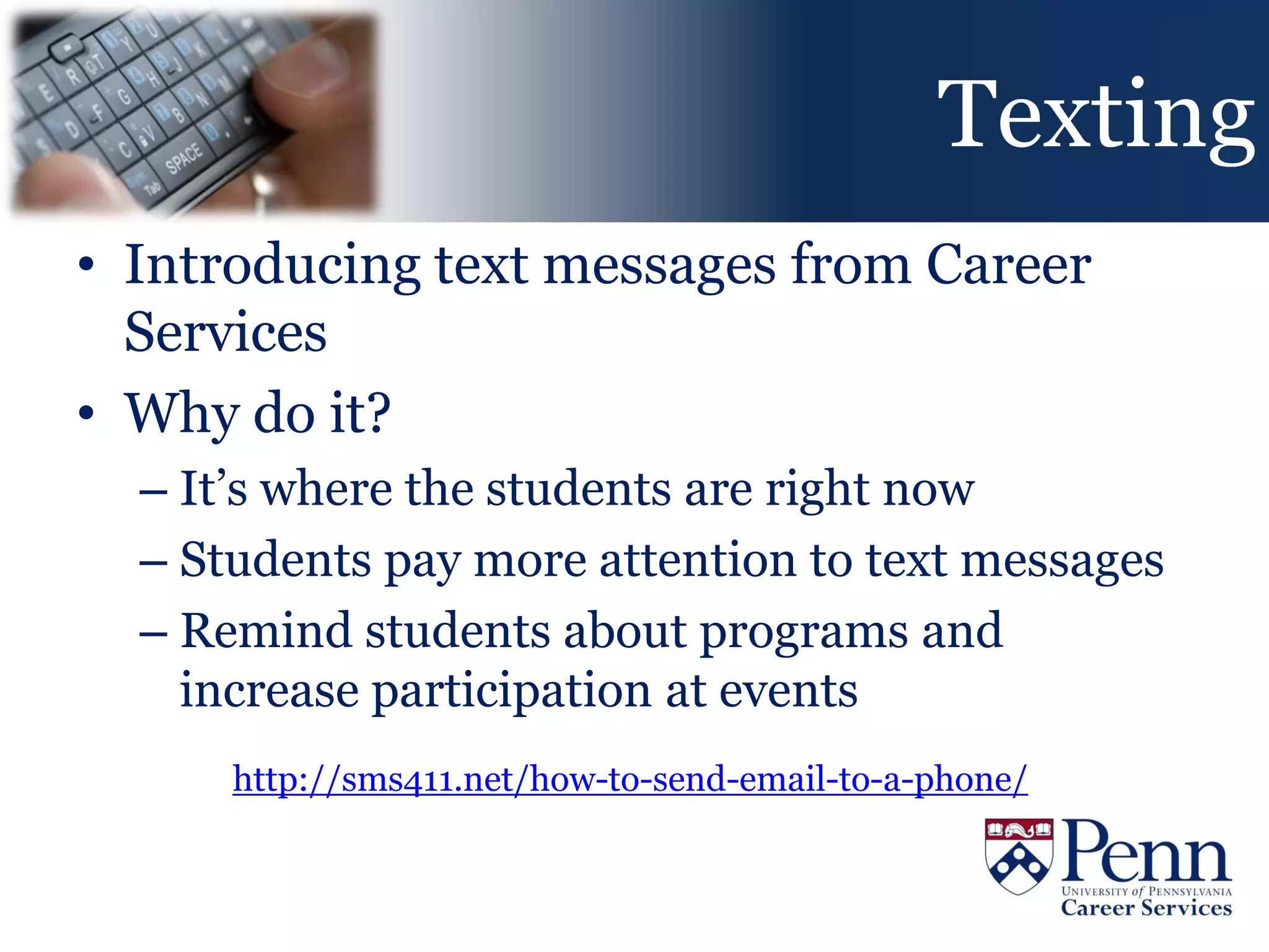 Texting
• Introducing text messages from Career
  Services
• Why do it?
  – It’s where the students are right now
  – Students pay more attention to text messages
  – Remind students about programs and
    increase participation at events
      http://sms411.net/how-to-send-email-to-a-phone/
 