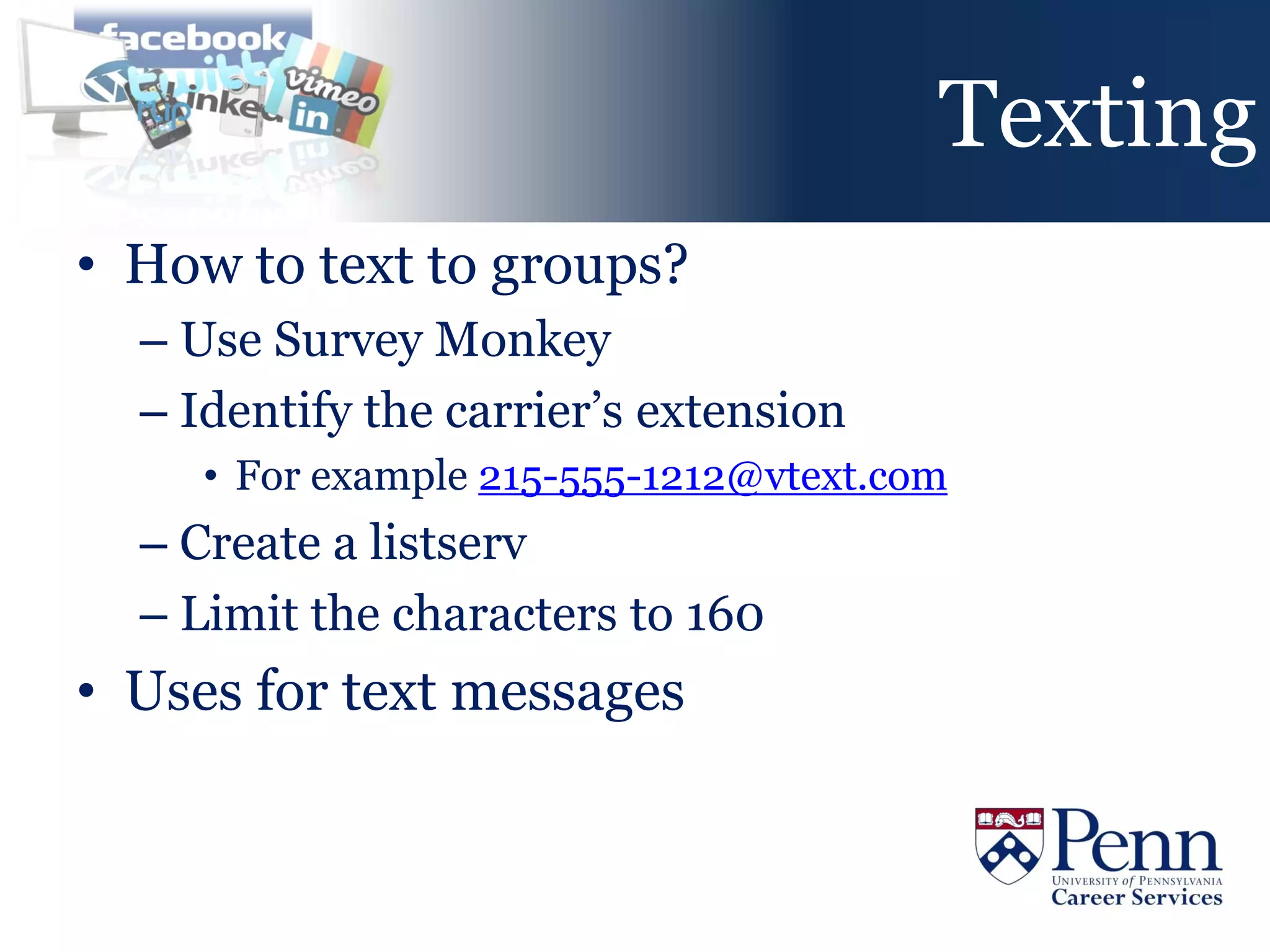 Texting
• How to text to groups?
  – Use Survey Monkey
  – Identify the carrier’s extension
     • For example 215-555-1212@vtext.com
  – Create a listserv
  – Limit the characters to 160
• Uses for text messages
 