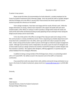 December 1, 2015
To whom it may concern:
Please accept this letter of recommendation for Emily Itskovitch, a student employee for the
Center for Student Involvement (CSI) at Ramapo College. Since she joined the staff as a graphic designer
with the CSI Design unit in the office in January 2015 I have served as her direct supervisor and am
excited to provide this reference on her behalf.
From a design standpoint, I have been very happy with the results of Emily’s work. While the
designs themselves are strong, I believe more important is the rapport she builds with each client
(student leaders, other offices on campus) in order to produce a design which meets the needs and
wants of the client while simultaneously being visually appealing and eye catching for those seeing the
design around campus and on social media.
In her role, Emily works in the office an average of four days per week and is always on time.
She communicates in a timely and effective manner if she is requesting any schedule adjustments and I
know that if she is scheduled to be in the office, when I go to talk to her about a project she will be
there. Emily’s strong communication is both in person and through our electronic project management
system. Although much of Emily’s work is independent, she works as part of a team of 5 designers and
at times needs to pick up a design someone else started or hand off her design to another designer and
this transition is seamless. She supports other designers, offering suggestions in a positive way and
utilizes feedback from her colleagues effectively.
In addition to being a strong member of the CSI Design team, Emily is an outstanding student
with a 3.77 overall GPA. Her ability to excel in the classroom and on the staff is an impressive
combination.
If you would like to talk more about Emily’s skills, abilities and overall strong contribution to our
team in the Center for Student Involvement, please email me at eseavers@ramapo.edu or call 201-684-
7682.
Sincerely,
Eddie
Eddie Seavers
Associate Director, Center for Student Involvement
Ramapo College of New Jersey
 