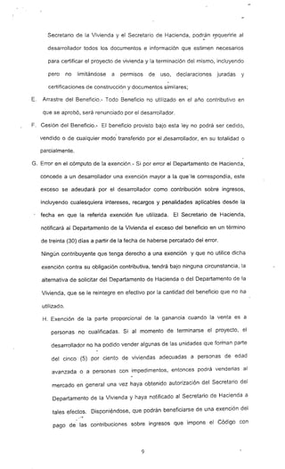 Secretario de la Vivienda y el Secretario de Hacienda, podrán r~querirle al
desarrollador todos los documentos e información que estimen necesarios
para certificar el proyecto de vivienda y la terminación del mismo, incluyendo
pero no limitándose a permisos de uso, declaraciones juradas y
certificaciones de construcción y documentos similares;
E. Arrastre del Beneficio.- Todo Beneficio no utilizado en el año contributivo en
que se aprobó, será renunciado por el desarrollador.
F. Cesión del Beneficio.- El beneficio provisto bajo esta ley no podrá ser cedido,
vendido o de cualquier modo transferido por el.desarrollador, en su totalidad o
parcialmente.
G. Error en el cómputo de la exención.- Si por error el Departamento de Hacienda,
concede a un desarrollador una exención mayor a la que-le correspondía, este
exceso se adeudará por el desarrollador como contribución sobre ingresos,
incluyendo cualesquiera intereses, recargos y penalidades aplicables desde la
, fecha en que la referida exención fue utilizada. El Secretario de Hacienda,
nótificará al Departamento de la Vivienda el exceso del beneficio en un término
de treinta (30) días a partir de la fecha de haberse percatado del error.
Ningún contribuyente que tenga derecho a una exención y que no utilice dicha
exención contra su obligación contributiva, tendrá bajo ninguna circunstancia, la
alternativa de solicitar del Oepartamento de Hacienda o del Departamento de la
Vivienda, que se le reintegre en efectivo por la cantidad del beneficio que no ha
utilizado.
H. Exención de la parte proporcional de la gananda cuando la venta es a
personas no cualificadas. Si al momento de terminarse el proyecto, el
desarrollador no ha podido vender algunas de las unidades que forman parte
del cinco (5) por ciento de viviendas adecuadas a personas de edad
avanzada o a personas con impedimentos, entonces podrá venderlas al
mercado en general una vez haya obtenido autorización del Secretario del
Departamento de la Vivienda y haya notificado al Secretario de Hacienda a
tales efectos. Disponiéndose, que podrán beneficiarse de una exención del
..~
pago de las contribuciones sobre ingresos que impone el Código con
9
 