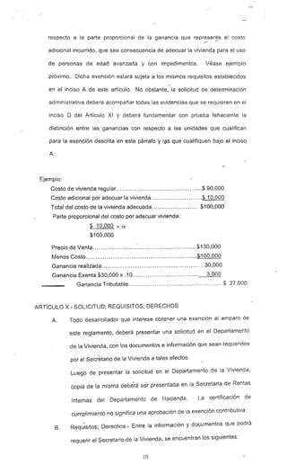 respecto a la parte proporcional de la ganancia que represenje el costo
adicional incurrido, que sea consecuencia de adecuar la vivienda para el uso
de personas de edad avanzada y con impedimentos. Véase ejemplo
próximo. Dicha exención estará sujeta a los mismos requisitos establecidos
-
en el inciso A de este artículo. No obstante, la solicitud de determinación
administrativa deberá acompañar todas las evidencias que se requieren en el
inciso D del Artículo XI y deberá fundamentar con prueba fehaciente la
distinción entre las ganancias con respecto a las unidades que cualifican
para la exención descrita -en este párrafo y Iªs que cualifiquen bajo el inciso
A.
Ejemplo:
Costo de vivienda regular $ 90,000
Costo adicional por adecuar la vivienda $ 10,000
Total del costo de la vivienda adecuada $100,000
Parte proporcional del costo por adecuar vivienda:
$ 10,000 =.10
$100,000
Precio de Venta : ~ $130,OOO
Menos Costo _ $100,000
Ganancia realizada ~ 30,000
Ganancia Exenta $30,000 x .10.................................... 3,000
Ganancia Tributable $ 27,000
ARTicULO X - SOLICITUD; REQUISITOS; DERECHOS
A. Todo desarrollador que interese obtener una exención al amparo de
este reglamento, deberá presentar una solicitud en el Departamento
de la Vivienda, con los documentos e información que sean requeridos
por el Secretario de la Vivienda a tales efectos.
luego de presentar la solicitud en el Departamento de la Vivienda,
copia de la misma deberá ser presentada en la Secretaria de Rentas
Internas del Departamento de Hacienda. La certificación de
cumplimiento no significa una aprobación de la exención contributiva.
8. Reqt;¡sitos; Derechos.- Entre la información y documentos que podrá
requerir el Secretario de la Vivienda, se encuentran los siguientes:
10
 