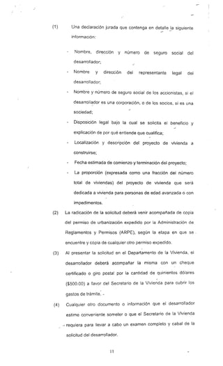 (1) Una declaración jurada que contenga en de!~lIe _~a siguiente
información:
Nombre. dirección y número de seguro social del
desarrollador;
Nombre y dirección del representante legal del
desarrollador;
Nombre y número de seguro social de los accionistas, si el
desarroll~_dor es una corporación, o de los socios, si es una
sociedad:
Disposición legal bajo la cual se solicita el beneficio _y
explicación de por qué entiende que cualifica;
Localización y descripción del proyecto de vivienda a
construirse;
Fecha estimada de comienzo y terminación del proyecto;
La proporción (expresada como una fracción del número
total de viviendas) del proyecto de vivienda que será
dedicada a vivienda para personas de edad avanzada o con
impedi,mentos.
(2) La radicación de la solicitud deberá venir acompañada de copia
del permiso de urbanización expedido por la Administración de
Reglamentos y Permisos (ARPE). según la etapa en que se·,
encuentre y copia de cualquier otro permiso expedido.
(3) Al presentar la solicitud en el Departamento de la Vivienda, el
desarrollador deberá acompañar la misma con un cheque
certificado o giro postal por la 'cantidad de quinientos dólares
($500.00) a favor del Secretario de la Vivienda para cubrir los
~
gastos de trámite. -
(4) Cualquier otro documento o información que el desarrollador
estime conveniente someter o que el Secretario de la Vivienda
-1' requiera para llevar a cabo un examen completo y cabal de la
solicitud del desarrollador.
11
 