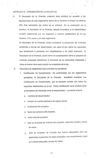 ARTíCULO XI - APROBACiÓN DE LA SOLICITUD
A. El Secretario de la Vivienda. evaluará toda solicitud de acuerdo a las
disposiciones de este reglamento dentro de un término no mayor de sesenta
(60) días laborables del recibo de la solicitud. En la evaluación de la
--
solicitud, el Secretario de la Vivienda, deberá considerar si el desarrollador
cumplió cabalmente con los requisi~os y criterios establecidos en la Ley
Número. 213, supra, yen este reglamento.
El Secretario de la Vivienda, podrá considerar la proporción de viviendas
existentes y futuras del desarrollador, así cQ~mo el por ciento de capacidad
que beneficiará a personas con impedimentos o de edad avanzada. El
Secretario de la Vivienda, podrá tomar en consideración cómo el proyecto de
vivienda propuesto beneficiará el bienestar de la comunidad impactada y
cómo el mismo sirve para cumplir los propósitos de la ley.
B. Requisitos de elegibilidad para conceder los beneficios.
1. Certificación de Cumplimiento.- De conformidad con los reglamentos
aplicables, el Secretario de la Vivienda acreditará mediante una
Certificación de Cumplimiento, que el proyecto cumple con todos los
requisitos establecidos en la· ley. Dicha Certificación será remitida tanto
al Secretario de Hacienda como al desarrollador. La misma incluirá:
a. nombre del desarrollador;
b. número de cuenta patronal o de seguro social;
c. localización del proyecto;
d. fecha de comienzo del proyecto;
e. costo total del proyecto;
f. total de unidades de vivienda del proyecto, costo por unidad y precio
de venta:
g. total de unidades de vivienda que fueron adecuadas para ser
destinadas a personas de edad avanzada y con impedimento, costo
por unidad adecuada y precio de venta;
]2
 