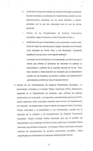 h certificación de que las unidades de vivienda destin~.?as_9 personas
de edad avanzada y a personas con impedimentos cumplen con las
especificaciones requeridas por las leyes federales y locales.
aplicables por lo que son adecuadas para el uso de dichas
personas;
Informe de los Procedimientos de Auditoría Previamente
Acordados, según lo requiere el inciso C de este artículo: y
j. certificación de q~e el desarrollador y sus accionistas o socios están
al día en todas las contribuciones y~'pagos impuestos por el Estado
Libre, Asociado de Puerto Rico y sus Municipios, incluyendQ
aquéllos en los que actúa como agente retenedor.
La emisión de la Certificación de Cumplimiento y el hecho de que la
misma sea referida al Secretario de Hacienda no autoriza al
desarrollador a disfrutar de la exención provista en la ley. Para
tener derecho a dicha exención es necesario que el desarrollador
cumpla con los requísit~s de solicitar y obtener una determinación
administrativa conforme al inciso O de este Artículo.
C. Informe de los Procedimientos de Auditoría -Previamente Acordados.- El
desarrollador contratará un Contador Público Autorizado (CPA), debidamente
registrado en el Departamento de Hacienda, para certificar las partidas
relacionadas con el proyecto. Los requisitos y procedimientos para que el ePA,
pueda registrarse, serán publicados mediante Carta ~jrcular del Departamento
de Hacienda. No deberá existir ninguna relación de negocios entre el Contador
Público Autorizado y el desarrollador o sus inversionistas, excepto por la
ejecución de la auditoría y los procedimientos de AudiJoría Previamente
Acordados. Ningún Contador Público Autorizado que sea el contador del
desarrollador o que mantenga los libros de éste, podrá ser el Contador Público
Autorizado que certifique el proyecto. El Contador Público Autorizado contratado
realizará los procedimientos de auditoría previamente acordados. según
especificados por el Secretario de Hacienda mediante Carta Circular.
13
 