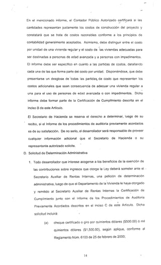 En el mencionado informe, el Contador Público Autorizado certificará si las
cantidades representan justamente los costos de construcción del proyecto y
constatará que se trate de costos razonables conforme a los principios de
contabilidad generalmente aceptados. Asimismo, debe distinguir entre el costo
-
por unidad de una vivienda regular y el costo de las viviendas adecuadas para
ser destinadas a personas de edad avanzada y a personas con impedimentos.
El informe debe ser específico en cuanto a las partidas de costos, detallando
cada una de las que forma parte del costo por unidad. Disponiéndose, que debe
presentarse un desglose de -todas las partidas.... de costo que representen los
costos adicionales que sean consecuencia de adecuar una vivienda regular a
una para el uso de personas de edad avanzada o con impedimentos., Dicho
informe debe formar parte de la Certificación -de Cumplimiento descrita en el
inciso B de este Artículo.
El Secretario de Hacienda se reserva el derecho a determinar, luego de su
recibo, si el Informe de los procedimientos de auditoría previamente acordados
es de su satisfacción. De no serio, el desarrollador será responsable de proveer
cualquier información adicional que el Secretario de Hacienda o su
representante autorizado solicite.
O. Solicitud de Determinación Administrativa
1. Todo desarrollador que interese acogerse a los beneficios de la exención de
las contribuciones sobre ingresos que otorga la Ley deberá someter ante el."
Secretario Auxiliar de Rentas Internas, una petición de determinación
administrativa, luego de que el Departamento de la Vivienda le haya otorgado
y remitido al Secretario Auxiliar de Rentas Internas la Certificación de
Cumplimiento junto con el Informe de los Procedimientos de Auditoría
Previamente Acordados descritos en el inciso C de este Artículo. Dicha
solicitud incluirá:
(a) cheque certificado o giro por quinientos dólares ($500.00) ó mil
quinientos dólares ($1,500.00), según aplique, conforme al
Reglamento Núm. 6103 de 25 de febrero de 2000;
14
 