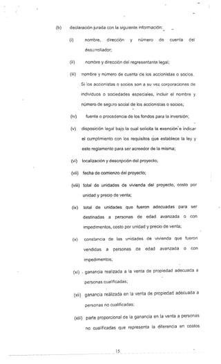 (b) declaración jurada con la siguiente información:
(i) nombre, dirección y número de cuenta del
desarrollador;
(ii) nombre y dirección del representante legal;
(iii) nombre y número de cuenta de los accionistas o socios.
Si los accionistas o socios son a su vez corporaciones de
individuos o sociedades especiales, incluir el nombre y
número de seguro social de los accionistas o socios;
(iv) fuente o procedencia de los fondos para la inversión;
(v) disposición legal bajo la cual solicita la exención-e indicar
el cumplimiento con los requisitos que establece la ley y
este reglamento para ser acreedor de la misma;
(vi) localización y descripción del proyecto;
(vii) fecha de comienzo del proyecto;
(viii) total de unidades de vivienda del proyecto, costo por
unidad y preciQ de venta;
(ix) total de unidades que fueron adecuadas para ser
destinadas a personas de edad avanzada o con
impedimentos, costo por unidad y precio de venta:
(x) constancia de las unidades de vivienda Que fueron
vendidas a personas de edad avanzada o con
impedimentos:
(xi) _ ganancia realizada a la venta de propiedad adecuada a
personas cua¡¡ficadas~
(xii) ganancia realizada en la venta de propiedad adecuada a
personas no cualificadas:
(xiii) parte proporcional de la ganancia en la venta a personas
no cualificadas Que representa la diferencia en costos
15
 
