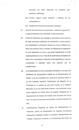 incurridos por haber adecuado las vivj~[ldas para
personas cualificadas;
(xiv) nombre, seguro social. dirección y teléfono de los
compradores; y
(xv) desglose del monto de la exención solicitada;
(e) copia de las escrituras de compraventa. "settlement agreement"
o pagaré hipotecario que identifique a cada comprador:
(d) evidencia fehaciente que acre~ite al comprador como persona'
de edad avanzada (certificado de nacimiento) o como persona
con impedimento (certificación médica en la que cerUfique que
tiene una condición física o mental, sin necesidad de especificar
de cuál diagnóstico se trata y que dicho impedimento lo limita
sustancialmente en una o más de las actividades principales del
diario vivir; o que tiene un historial de tal impedimento; o que es
considerada o atendida como una persona con tal
impedimento);
(e) si el desarrollador és una corporación doméstica, una copia del
Certificado de Incorporación emitido por el Departamento de
Estado; si es una sociedad civil, copia de la escritura social; si
es una sociedad mercantil. Certificación del Registro de la
Propiedad en el sentido de que está inscrita en el Registro
Mercantil; si es una corporación foránea, una autorización para
hacer negocios en Puerto Rico. en original, expedida por el
Departamento de Estado del Estado Libre Asociado "de Puerto
Rico: en caso de otras personas jurídicas. prueba fehaciente de
ello;
(f) Certificaciones Negativas de deuda del Departamento de
Hacienda, Centro de Recaudación de Ingresos Municipales
(incluyendo propiedad mueble e inmueble). Departamento del
Trabajo y Recursos Humanos y la Corporación del Fondo de
16
 