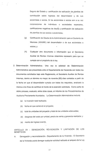 :
Seguro del Estado y certificación de radicación de _planillas de
contribución sobre ingresos del desarrollador y de sus
accionistas o socios. Si los accionistas o socios son a su vez
corporaciones de individuos o sociedades especiales,
certificaciones negativas de deuda y certificación de radicación
de planillas de sus socios o accionistas;
(9) Certificación de Deuda de la Administración para el Sustento de
Menores (ASUME) del desarrollador o de sus accionistas o
socios; y
(h) Cualquier otro documento o información que el Secretario
Auxiliar de Rentas Internas determine necesario para que se
cumpla con el propósito de la ley.
2. Determinación Administrativa.- Una vez la solicitud de Determinación
Administrativa sea presentada ante el Departamento de Hacienda con todos los
documentos solicitados bajo este Reglamento, el Secretario Auxiliar de Rentas
Internas, dentro un término no mayo~ de noventa (90) días contados a partir de
la fecha en que el desarrollador cumpla con todos los requisitos, analizará la
misma a los fines de certificar el monto de la exención solicitada. Como parte de
dicho proceso, evaluará, entre otras cosas, el Informe de los Procedimientos de
Auditoría Previamente Acordados. La Determinación Administrativa incluirá:
(a) la inversión total realizada;
(b) fecha en que comenzó el proyecto:
(c) total de unidades del proyecto y total de las unidades adecuadas;
(d) desglose del cósto por unidad, precio de venta y ganancia realizada: y
(e) monto del ingreso exento.
ARTíCULO XII - DENEGACiÓN, REVOCACiÓN Y LIMITACiÓN DE LOS
BENEFICIOS
A. Denegación y reconsideración.- Departamento de la Vivienda - El Secretario
de la Vivienda podrá denegar cualquier solicitud radicada al amparo de la Ley
17
 