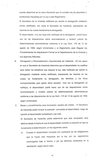 cuando determine en su sana discreción que no cumple con los iequisitos o
condiciones impuestas por la Ley o este Reglamento.
El Secretario de la Vivienda notificará por escrito la denegación mediante
correo certificado, con copia al Secretario de Hacienda, expresando las
razones en los cuales fundamenta la denegación.
El desarrollador, una vez haya sido notificado de la denegación podrá hacer
uso de las disposiciones sobre reconsideración y revisión judicial de
determinaciones administrativas conforme a la Ley Núm. 170 de 12 de
agosto de 1988, según -enmendada y el ..Reglamento para Regular los
Procedimientos de Adjudicación Formal en el Departamento de la Vivienda y
sus Agencias Adscritas.
B. Denegación y Reconsideración.-Departamento de Hacienda - En los casos
en que el Secretario de Hacienda determine que el desarrollador no cualifica
para recibir los beneficios que dispone la ley, éste notificará por escrito la
denegación IT'iediante correo certificado. expresando las razones en las
cuales se fundamenta su denegación. los términos y los foros
correspondientes para apelar dicha decisión. Una vez la denegación se
notifique, el desarrollador podrá hacer uso de las disposiciones sobre
reconsideración y revisión judicial de determinaciones administrativas
conforme a las disposiciones de la Ley Núm. 170 de 12 de agosto de 1988,
según enmendada.
C. Bases y procedimientos para revocación; recobro del crédito. - El Secretario
de Hacienda podrá revocar la exención concedida· al desarrollador, luego de
permitir al desarrollador comparecer Yser oído.
El Secretario de Hacienda podrá determinar que esta revocaCión será
efectiva desde la fecha en que el desarrollador cometió la violación en que se
fundamenta la determinación, ,en los siguientes casos:
(i) Cuando el desarrollador incumpla con cualquiera de las obligaciones
que le hayan sido impuestas por la ley, por los reglamentos
promulgados bajo la misma, o por los términos contenidos en la
aprobación, según sea el caso;
18
 