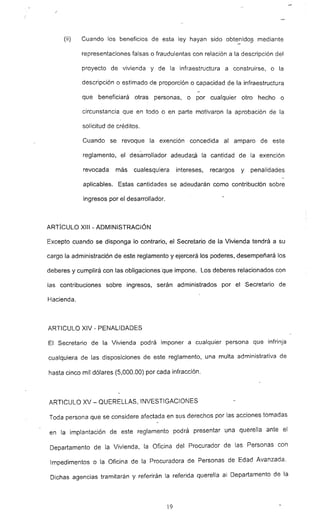 --
(ii) Cuando los beneficios de esta ley hayan sido obtenidos mediante
representaciones falsas o fraudulentas con relación a la descripción del
proyecto de vivienda y de la infraestructura a construirse, o la
descripción o estimado de proporción o capacidad de la infraestructura
que beneficiará otras personas, o por cualquier otro hecho o
circunstancia que en todo o en parte motivaron la aprobación de la
solicitud de créditos.
Cuando se revoque la exención concedida al amparo de este
reglamento, el desarrollador adeudará la cantidad de la exención
revocada más cualesquiera intereses, recargos y penalidades
aplicables. Estas cantidades se adeudarán como contribución sobre
ingresos por el desarrollador.
ARTfcULO XIII - ADMINISTRACiÓN
Excepto cuando se disponga Jo contrario, el Secretario de la Vivienda tendrá a su
cargo la administración de este reglamento y ejercerá los poderes, desempeñará los
deberes y cumplirá con las obligaciones -que impone. Los deberes relacionados con
las contribuciones sobre ingresos. serán administrados por el Secretario de
Hacienda.
ARTICULO XIV - PENALIDADES
El Secretario de la Vivienda podrá imponer a cualquier persona que infrinja
cualquiera de las disposiciones de este reglamento, una multa administrativa de
hasta cinco mil dólares (5,000.00) por cada infracción.
ARTICULO XV - QUERELLAS, INVESTIGACIONES
Toda persona que se considere afectada en sus derechos por las acciones tomadas
en la implantación de este reglamento podrá presentar una querella ante el
Departamento de la Vivienda, la Oficina del Procurador de las Personas con
Impedimentos o la Oficina de la Procuradora de Personas de Edad Avanzada.
Dichas agencias tramitarán y referirán la referida querella al Departamento de la
19
 