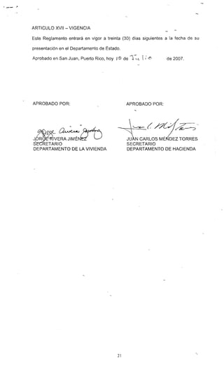 " _ _ ,J!'
ARTICULO XVII - VIGENCIA
Este Reglamento entrará en vigor a treinta (30) días siguientes a la fecha de su
presentación en el Departamento de Estado.
Aprobado en San Juan, Puerto Rico, hoy JO de -S-:'.-l t; L~ de 2007.
APROBADO POR:
- - ./
J~~=~s~~fTARIO
DEPARTAMENTO DE LA VIVIENDA
21
APROBADO POR:
~~»Gf~--
JU N CARLOS MÉN'6EZ TORRES
SECRETARIO
DEPARTAMENTO DE HACIENDA
--
 