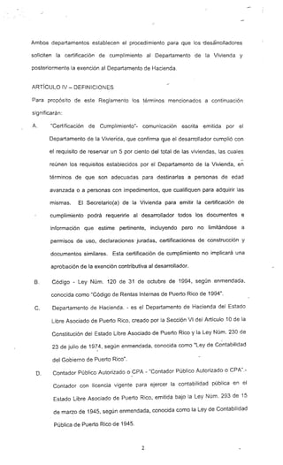 Ambos departamentos establecen el procedimiento para que los -desa-rrolladores
soliciten la certificación de cumplimiento al Departamento de la Vivienda y
posteriormente la exención al Departamento de Hacienda"
ARTíCULO IV - DEFINICIONES
Para propósito de este Reglamento los términos mencionados a continuación
significarán:
A. lCCertificación de Cumplimiento"- comunicación escrita emitida por el
Departamento de la Vivieri"da. que confirma que el desarrollador cumplió con
el requisito de reservar un 5 por ciento del total de las viviendas, las cuales
reúnen los requisitos establecidos por el Departamento de la Viv~nda. en
términos de que son adecuadas para destinarlas a personas de edad
avanzada o a personas con impedimentos, que cualifiquen para adquirir las
mismas. El Secretario(a) de la Vivienda para emitir la certificación de
cumplimiento podrá requerirle al desarrollador todos los documentos e
información que estime pertinente, incluyendo pero no limitándose a
permisos de uso, declaraciones-o juradas, certificaciones de construcción y
documentos similares. Esta certificación de cumplimiento no implicará una
aprobación de la exención contributiva al desarrollador.
B, Código - Ley Núm. 120 de 31 de octubre de 1994, según enmendada,
conocida como "Código de Rentas Internas de Puerto Rico de 1994".
C. Departamento de Hacienda. - es el Departamento de Hacienda del Estado
Libre Asociado de Puerto Rico. creado por la Secci'ón VI del Artículo 10 de la
Constitución del Estado Libre Asociado de Puerto Rico y la Ley Núm. 230 de
~
23 de julio de 1974, según enmendada. conocida como "Ley de Contabilidad
del Gobierno de Puerto Rico",
D. Contador Público Autorizado o ePA - "Contador Público Autorizado o CPA".-
Contador con licencia vigente para ejercer la contabilidad pública en el
Estado Libre Asociado de Puerto Rico, emitida bajo la Ley Núm, 293 de 15
de marzo de 1945. según enmendada. conocida como la Ley de Contabilidad
Pública de Puerto Rico de 1945.
2
 