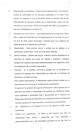 E. Determinación Administrativa -"Determinación Administrativa"- La concesión
emitida de conformidad con los requisitos establecidos en el inciso O del
Artículo IX, mediante la cual el Secretario Auxiliar de Rentas Internas del
Departamento de Hacienda, certifica que el desarrollador cumplió con los
-
requisitos de la Ley Núm. 213 de 29 de agosto del 2000, para reclamar la
exención contemplada en el Artículo IX.
F. Departamento de la Vivienda. - es el Departamento de la Vivienda de Puerto
Rico, creado de conformidad con las disposiciones de la Ley Núm. 97 de 10
de junio de 1972, según enmendada, conocida como "Ley Orgánica del
Departamento de la Vivienda de Puerto Rico".
-G. Desarrollador - toda persona natural o jurídica que se dedique a la
-
planificación, construcción y venta de proyectos de viviendas.
H. Diseño Universal - significa todo equipo, material o servicio disponible en la
estructura de vivienda que pueda ser utilizado y accesible a cualquier
población sin importar si los futuros residentes poseen o no, algún tipo o nivel
de impedimento físico. mental o cognoscitivo.
l. Exención - es el beneficio' contributivo otorgado por el Secretario de
Hacienda, en beneficio· de un desarrollador por medio de un Certificado de
Aprobación, al amparo de la ley.
Para solicitar este beneficio, el desarrollador deberá primero tramitar con el
Departamento de la Vivienda la IICertificación de cumplimiento".
Consistirá en la exención del pago de contribuciones sobre ingresos por las
ganancias que reciba un desarrollador de proyectos de viviendas de interés
social aprobados y subsidiados total o parcialmente por el Gobierno del
Estado Libre Asociado de Puerto Rico, por concepto de venta de unidades de
vivi"enda a personas de edad avanzada o a personas con impedimentos.
J. Ley - significará la Ley Número 213 de 29 de agosto de 2000, según
enmendada.
K. Persona con impedimento - se refiere a toda persona que tiene un
impedimento físico, mental o cognoscitivo que limita sustancial y
permanentemente una o más actividades esenciales de su vida; tiene un
3
 