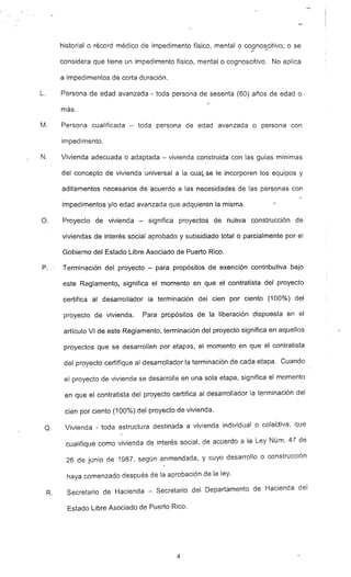 --
historial o récord médico de impedimento físico, mental o cognoscitivo; o se
considera que tiene un impedimento físico, mental o cognoscitivo. No aplica
a impedimentos de corta duración.
L. Persona de edad avanzada - toda persona de sesenta (60) años de edad o
más.
M. Persona cualificada - toda persona de edad avanzada o persona con
impedimento.
N. Vivienda adecuada o adaptada - vivienda construida con las guias mínimas
del concepto de vivienda -universal a la cuaL se le incorporen los equipos y
aditamentos necesarios de acuerdo a las necesidades de las personas con
impedimentos y/o edad avanzada que adquieren la misma.
O. Proyecto de vivienda - significa proyectos de nueva construcción de
viviendas de interés social aprobado y subsidiado total o parcialmente por el
Gobierno del Estado Libre Asociado de Puerto Rico.
P.' Terminación del proyecto - para propósitos de exención contributiva bajo
este Reglamento, significa el momento en que el contratista del proyecto
certifica al desarrollador la terminación del cien por ciento (100%
) del
proyecto de vivienda. Para propósitos de la liberación dispuesta en el
artículo VI de este Reglamento, terminación del proyecto significa en aquellos
proyectos que se desarrollen por etapas, el momento en que el contratista
del proyecto certifique al desarrollador la terminación de cada etapa. Cuando
el proyecto de vivienda se desarrolle en una sola etapa. significa el momento
en que el contratista del proyecto certifica al desar-rollador la terminación del
cien por ciento (100%
) del proyecto de vivienda.
Q. Vivienda - toda estructura destinada a vivienda individual o colectiva. que
cualifique como vivienda de interés social. de acuerdo a ta Ley Núm. 47 de
26 de junio de 1987, según .enmendada, y cuyo desarrollo o construcción
haya comenzado después de la aprobación de la ley.
R. Secretario de Hacienda - Secretario del Departamento de Hacienda del
Estado Libre Asociado de Puerto Rico.
4
 
