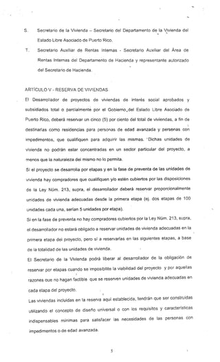 s. Secretario de la Vivienda - Secretario del Departamento de la "0vienda del
Estado Libre Asociado de Puerto Rico.
T. Secretario Auxiliar de Rentas Internas - Secretario Auxiliar del Área de
Rentas Internas del Departamento de Hacienda y representante autorizado
del Secretario de Hacienda.
ARTíCULO V - RESERVA DE VIVIENDAS
El Desarrollador de proyectos de viviendas de interés social aprobados y
subsidiados total o parcialmente por el Gobierno '1. del Estado Libre Asociado de
Puerto Rico, deberá reservar un cinco (5) por ciento del total de viviendas. a fin de
-
destinarlas como residencias para personas de edad avanzada y persenas con
impedimentos, que cualifiquen para adquirir las mismas. :. Dichas unidades de
vivienda no podrán estar concentradas en un sector particular del proyecto, a
menos que la naturaleza del mismo no lo permita.
Si el proyecto se desarrolla por etapas y en la fase de preventa de las unidades de
vivienda hay compradores que cualifiquen y/o estén cubiertos por las disposiciones
de la Ley Núm. 213, supra, el desarrollador deberá reservar proporcionalmente
unidades de vivienda adecuadas desde la primera etapa (ej. dos etapas de 100
unidades cada una, serían 5 unidades por etapa).
Si en la fase de preventa no hay compradores cubiertos por la Ley Núm. 213. supra,
el desarrollador no estará obligado a reservar unidades de vivienda adecuadas en la
primera etapa del proyecto, pero si a reservarlas en las siguientes etapas, a base
de la totalidad de las unidades de vivienda.
El Secretario de la Vivienda podrá iberar al desarrollador de la obligación de
reservar por etapas cuando se imposibilite la viabilidad del proyecto y por aquellas
razones que no hagan factible que se reserven unidades de vivienda adecuadas en
cada etapa det proyecto.
=-
Las viviendas incluidas en la reserva aquí establecida. tendrán que ser construidas
utilizando el concepto de diseño universal o con los requisitos y características
indispensables mínimas para satisfacer las necesidades de las personas con
impedimentos o de edad avanzada.
5
 