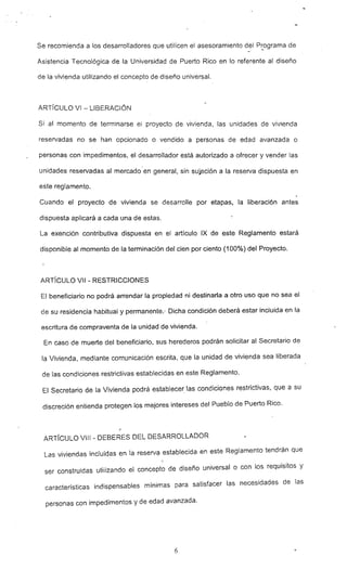 Se recomienda a los desarrolladores que utilicen el asesoramiento del P~ograma de
Asistencia Tecnológica de la Universidad de Puerto Rico en lo referente al diseño
de la vivienda utilizando el concepto de diseño universal.
ARTíCULO VI - LIBERACiÓN
Si al momento de terminarse el proyecto pe vivienda. las unidades de vivienda
reservadas no se han opcionado o vendido a personas de edad avanzada o
personas con impedimentos, el desarro1ador está autorizado a ofrecer y vender las
unidades reservadas al mercado -en general, sin suj.eción a la reserva dispuesta en
este reglamento.
Cuando el proyecto de vivienda se desarrolle por etapas, la liberación antes
dispuesta aplicará a cada una de estas.
La eXénción contributiva dispuesta en el artículo IX de este Reglamento estará
disponible al momento de la terminación del cien por ciento (100%) del Proyecto.
ARTíCULO VII - RESTRICCIONES
El beneficiario no podrá arrendar la prop'iedad ni destinarla a otro uso que no sea el
de su residencia habitual y permanente.·- Dicha condición deberá estar incluida en la
escritura de compraventa de la unidad de vivienda.
En caso de muerte del beneficiario. sus herederos podrán solicitar al Secretario de
la Vivienda. mediante comunicación escrita. que la unidad de vivienda sea liberada
de las condiciones restrictivas establecidas en este Reglamento.
El Secretario de la Vivienda podrá establece~ las condiciones restrictivas, que a su
discreción entienda protegen los mejores intereses del Pueblo de Puerto Rico.
ARTíCULO VIII - DEBERES DEL DESARROLLADOR
Las viviendas incluidas en la reserv~ establecida en este Reglamento tendrán que
ser construidas utilizando el concepto de diseño universal o con los requisitos y
características indispensables mínimas para satisfacer las necesidades de las
personas con impedimentos Y de edad avanzada.
6
 