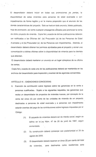 El desarrollador deberá incluir en todas sus promociones de _ventas, la
disponibilidad de estas viviendas para personas de edad avanzada o con
impedimentos de forma legible y en la misma proporción que el anuncio de las
demás características del proyecto. Esto se hará en todo anuncio, folleto publicado,
hoja de promoción, así como cualquier propaganda utilizada para promover la venta
de dicho proyecto de vivienda. Copia fiel y exacta de dichas publicaciones deberán
ser notificadas a las Oficinas del (la) Procurador (a) de las Personas de Edad
Avanzada y el (la) Procurador (a) de las Personas con Impedimentos. Además. el
desarrollador deberá obtener los permisos aprobados para el proyecto y enviar una
comunicación a dichas oficinas sobre la disponibilidad de vivienda para la clientela
que atienden.
El desarrollador deberá mantener un anuncio en un lugar conspicuo de su oficina
de ventas.
Copia fiel y exacta de cada una de las publicaciones deberá ser mantenida en los
archivos del desarrollador para inspección y examen de las agencias concernidas.
ARTíCULO IX - EXENCIONES CONCEDIDAS
A. Exención de contribución- sobre ingresos sobre las ganancias en la venta a
personas cualificadas.- Sujeto a los siguientes requisitos, las ganancias que
reciba un desarrollador de proyectos de viviendas nuevas, por concepto de la
venta del cinco (5) por ciento de las unidades de vivienda de un proyecto
destinadas a personas de edad avanzada y a personas con impedimento
estarán exentas del pago de las contribuciones sobre· ingresos impuestas por el
Código:
(1) El proyecto de viviendas deberá ser de interés social, según se
define en la Ley Núm. 47 de 26 de junio de 1987. según
enmendada.
(2) Su construcción deberá comenzar con posterioridad al 29 de
agosto de 2000.
(3) El desarrollador deberá reservar un cinco (5) por ciento del total
de viviendas. para destinarlas como residencias para
7
 