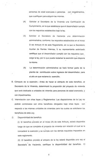 personas de edad avanzada o personas con impedimentos,
que cualifiquen para adquirir las mismas.
(4) Solicitar al Secretario de la Vivienda una Certificación de
Cumplimiento, en la que establezca que el desarrollador cumple
con los requisitos establecidos bajo la ley.
(5) Solicitar al Secretario de Hacienda una determinación
administrativa. conforme los requisitos establecidos en el inciso
D del AriíCUI? XI de este Reglamento. en la que el Secretario
Auxiliar de Rentas Internas. ó su representante autorizado
certifique que el desarrollador cumplió con los requisitos que
exige la ley, por lo que puede reclamar la exención que dispone
la misma.
(6) La determinación administrativa se hará formar parte de la
planilla de contribución sobre ingresos del desarrollador, para
el año en que reclame la exención.
B. Cómputo de la exención.- Antes de hacer el cómputo de este beneficio, el
Secretario de la Vivienda, determinará la proporción del proyecto de vivienda
que será dedicada a unidades de vivienda para personas de edad avanzada, y
con impedimentos.
C. Interrelación con otras leyes y Reglamentos: Las disposiciones de la Ley no
podrán combinarse con otros beneficios otorgados bajo otras leyes con
respecto a las mismas unidades de viviendas para lo~ cuales se solicitaron los
beneficios de esta Ley.
O. Disponibilidad del beneficio
-
(i) El beneficio provisto en el inciso (A) de este Articulo... estará disponible
luego de que se complete el proyecto de vivienda con relación al cual se le
-
concederá la exención y se cumpla con los demás requisitos impuestos en
este reglamento.
(ii) El beneficio provisto al amparo de la ley estará disponible una vez el
,"""
Secretarió de Hacienda. certifique la disponibilidad del beneficio. El
8
 