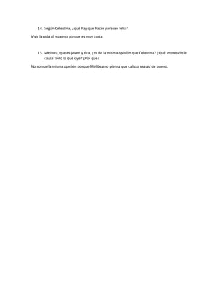 14. Según Celestina, ¿qué hay que hacer para ser feliz? 
Vivir la vida al máximo porque es muy corta 
15. Melibea, que es joven y rica, ¿es de la misma opinión que Celestina? ¿Qué impresión le 
causa todo lo que oye? ¿Por qué? 
No son de la misma opinión porque Melibea no piensa que calisto sea así de bueno. 

