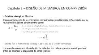 Capitulo E – DISEÑO DE MIEMBROS EN COMPRESIÓN
• Esbeltez y Longitud Efectiva
El comportamiento de los miembros comprimidos está altamente influenciado por su
relación de esbeltez, que se define como:
Los miembros con una alta relación de esbeltez son más propensos a sufrir pandeo
antes de alcanzar la capacidad de carga teórica.
 