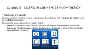 Capitulo E – DISEÑO DE MIEMBROS EN COMPRESIÓN
• Resistencia a la Compresión
La resistencia de un miembro de acero en compresión depende tanto de la resistencia del material como
de la esbeltez del miembro.
Para el diseño, existen dos modos principales de fallo:
• Fluencia: En miembros cortos o rígidos, que fallan por alcanzar el límite elástico del material.
• Pandeo: En miembros largos y esbeltos, que fallan antes de alcanzar el límite de fluencia debido a
la inestabilidad estructural.
 