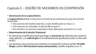 Capitulo E – DISEÑO DE MIEMBROS EN COMPRESIÓN
• Determinación de la Longitud Efectiva
La longitud efectiva KLKLKL se determina en función de las condiciones de apoyo del miembro
comprimido:
• Si los extremos del miembro están fijos, el valor de KKK puede ser menor a 1.
• Si los extremos son articulados, el valor de KKK es igual a 1.
• Para miembros con extremos empotrados o libres, KKK puede variar de 0.5 a 2 o más
• Determinación de la Sección Transversal
• Se selecciona un perfil estructural que tenga un área bruta Ag suficiente para resistir la
carga aplicada, y un radio de giro rrr lo suficientemente grande para evitar un alto valor
de KL/r
• Las secciones más comunes para miembros en compresión incluyen perfiles W (wide
flange), perfiles HSS (secciones huecas estructurales) y perfiles angulares o en "L".
 
