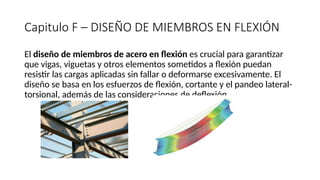 Capitulo F – DISEÑO DE MIEMBROS EN FLEXIÓN
El diseño de miembros de acero en flexión es crucial para garantizar
que vigas, viguetas y otros elementos sometidos a flexión puedan
resistir las cargas aplicadas sin fallar o deformarse excesivamente. El
diseño se basa en los esfuerzos de flexión, cortante y el pandeo lateral-
torsional, además de las consideraciones de deflexión.
 