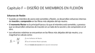 Capitulo F – DISEÑO DE MIEMBROS EN FLEXIÓN
Esfuerzos de Flexión
• Cuando un miembro de acero está sometido a flexión, se desarrollan esfuerzos internos
de tracción y compresión en las fibras más alejadas del eje neutro.
• El momento flector es la principal fuerza a la que el miembro está sometido, y provoca
que se desarrollen esfuerzos de tracción en un lado de la sección y de compresión en el
otro.
• Los esfuerzos máximos se encuentran en las fibras más alejadas del eje neutro, y su
magnitud se calcula como:
 