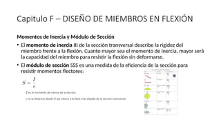 Capitulo F – DISEÑO DE MIEMBROS EN FLEXIÓN
Momentos de Inercia y Módulo de Sección
• El momento de inercia III de la sección transversal describe la rigidez del
miembro frente a la flexión. Cuanto mayor sea el momento de inercia, mayor será
la capacidad del miembro para resistir la flexión sin deformarse.
• El módulo de sección SSS es una medida de la eficiencia de la sección para
resistir momentos flectores:
 