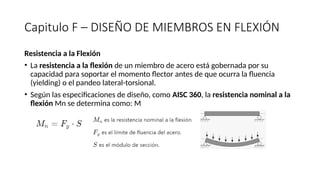Capitulo F – DISEÑO DE MIEMBROS EN FLEXIÓN
Resistencia a la Flexión
• La resistencia a la flexión de un miembro de acero está gobernada por su
capacidad para soportar el momento flector antes de que ocurra la fluencia
(yielding) o el pandeo lateral-torsional.
• Según las especificaciones de diseño, como AISC 360, la resistencia nominal a la
flexión Mn​se determina como: M
 