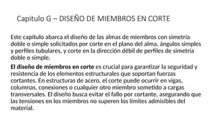 Capitulo G – DISEÑO DE MIEMBROS EN CORTE
Este capítulo abarca el diseño de las almas de miembros con simetría
doble o simple solicitados por corte en el plano del alma, ángulos simples
y perfiles tubulares, y corte en la dirección débil de perfiles de simetría
doble o simple.
El diseño de miembros en corte es crucial para garantizar la seguridad y
resistencia de los elementos estructurales que soportan fuerzas
cortantes. En estructuras de acero, el corte puede ocurrir en vigas,
columnas, conexiones o cualquier otro miembro sometido a cargas
transversales. El diseño busca evitar el fallo por cortante, asegurando que
las tensiones en los miembros no superen los límites admisibles del
material.
 