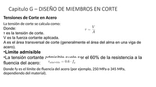 Capitulo G – DISEÑO DE MIEMBROS EN CORTE
Tensiones de Corte en Acero
La tensión de corte se calcula como:
Donde:
τ es la tensión de corte.
V es la fuerza cortante aplicada.
A es el área transversal de corte (generalmente el área del alma en una viga de
acero).
•Límite admisible
•La tensión cortante admisible suele ser el 60% de la resistencia a la
fluencia del acero:
Donde fy​es el límite de fluencia del acero (por ejemplo, 250 MPa o 345 MPa,
dependiendo del material).
 