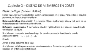 Capitulo G – DISEÑO DE MIEMBROS EN CORTE
Diseño de Vigas (Corte en el Alma)
En las vigas, las fuerzas cortantes suelen concentrarse en el alma. Para evitar el pandeo
por corte, es importante considerar:
Relación del alma: Una relación (donde hhh es la altura del alma y twt_wtw​es su
espesor) que no sea demasiado elevada.
Refuerzos transversales: A menudo se añaden rigidizadores si el alma es muy delgada
en relacion su altura
Si el alma es compacta y no hay riesgo de pandeo por corte la rsistencia puede
alcanzarse como
Donde
Aw es el area del alma de la viga
Si el alma es esbelta puede ser necesario considerar formulas de pandeo por corte
basadas en criterios de estabilidad.
 